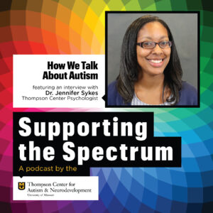 A picture of Dr. Jennifer Sykes is shown. Dr. Sykes is a black woman who is wearing glasses. She is smiling and looking at the camera. Text says how we talk about autism featuring an interview with Dr. Jennifer Sykes, Thompson Center Psychologist. Supporting the Spectrum, a podcast by the Thompson Center for Autism & Neurodevelopment.