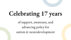 Text reads celebrating 17 years of support, awareness, and advancing policy for autism and neurodevelopment.
