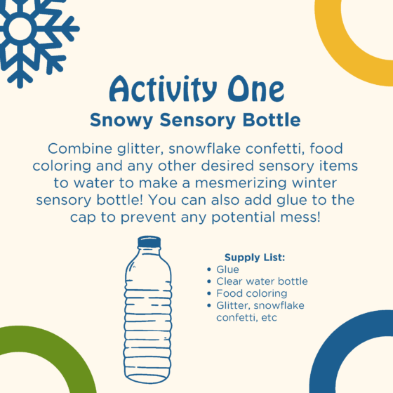 Text reads activity one: snowy sensory bottle. Combine glitter, snowflake confetti, food coloring, and any other desired sensory items to water to make a winter sensory bottle! You can also add glue to the cap to prevent any potential mess! Supply list: glue, clear water bottle, food coloring, glitter, snowflake confetti, etc. A graphic of a plastic water bottle is shown.