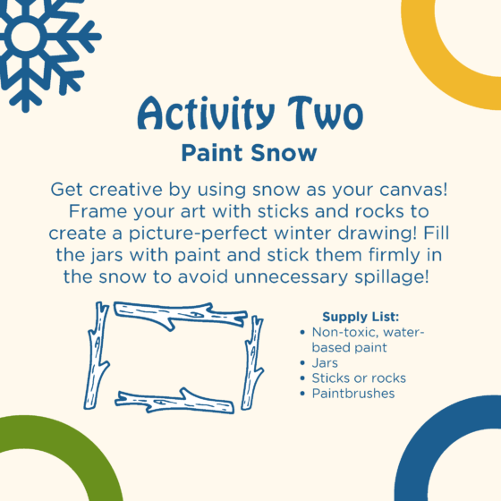 Text reads: activity two: paint snow. Get creative by using snow as your canvas! Frame your art with sticks and rocks to create a picture-perfect winter drawing Fill the jars with paint and stick them firmly in the snow to avoid unnecessary spillage! Supply list: no-toxic water-based paint, jars, sticks or rocks, paintbrushes. Four sticks in the shape of rectangle are shown.