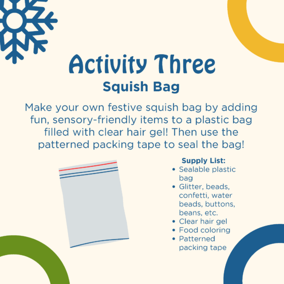 Text reads: activity three: squish bag. Make your own festive squish bag by adding fun, sensory-friendly items to a plastic bag filled with clear hair gel! Then use the patterned packing tape to seal the bag! Supply list: sealable plastic bag, glitter, beads, confetti, water beads, buttons, beans, etc., clear hair gel, food coloring, patterned packing tape. A graphic of a resealable plastic bag is shown.