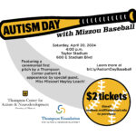 Text reads Autism Day with Mizzou Baseball. Saturday, April 20, 2024. 4 PM Taylor Stadium 600 E Stadium Boulevard. Featuring a ceremonial first pitch by a Thompson Center patient and appearance by special guest, Miss Missouri Hayley Leach! $2 tickets. Email melissa.wolf@missouri.edu to purchase